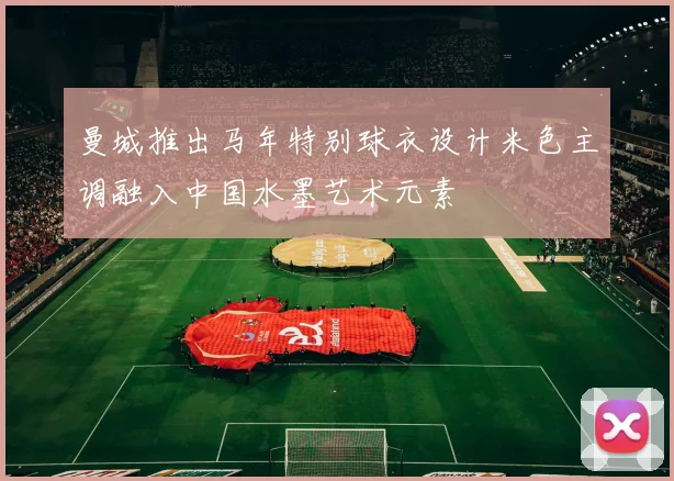 曼城推出马年特别球衣设计米色主调融入中国水墨艺术元素