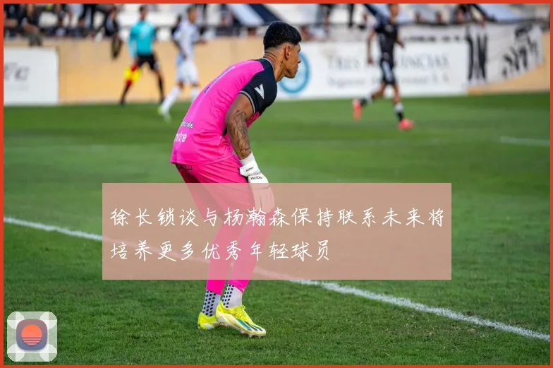 徐长锁谈与杨瀚森保持联系未来将培养更多优秀年轻球员