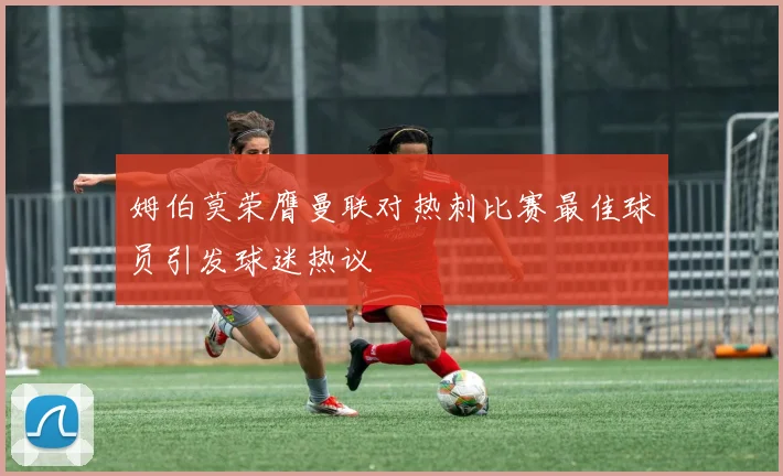 姆伯莫荣膺曼联对热刺比赛最佳球员引发球迷热议