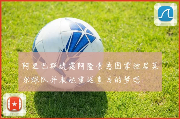 阿里巴斯透露阿隆索意图掌控居莱尔球队并表达重返皇马的梦想
