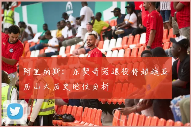 阿里纳斯：东契奇若退役将超越亚历山大历史地位分析