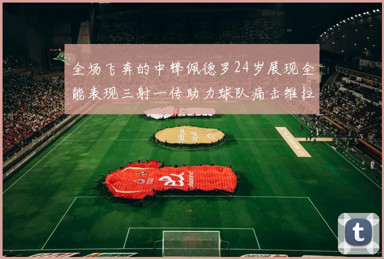 全场飞奔的中锋佩德罗24岁展现全能表现三射一传助力球队痛击维拉