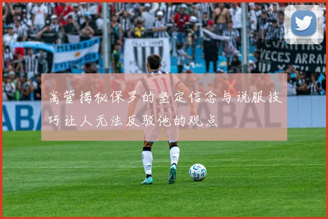 高管揭秘保罗的坚定信念与说服技巧让人无法反驳他的观点