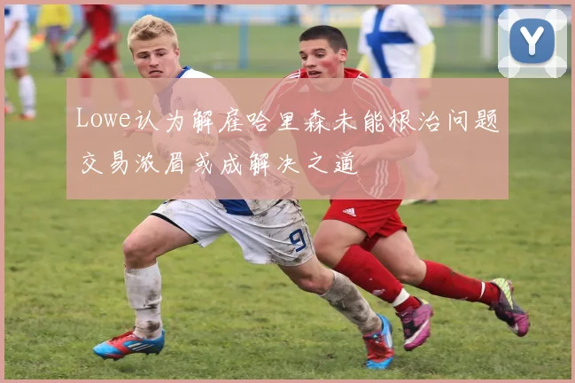 Lowe认为解雇哈里森未能根治问题交易浓眉或成解决之道