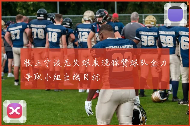 张玉宁谈无失球表现称赞球队全力争取小组出线目标