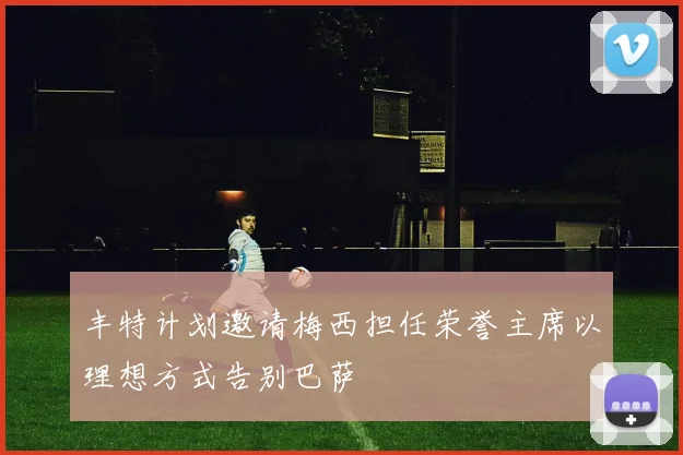 丰特计划邀请梅西担任荣誉主席以理想方式告别巴萨