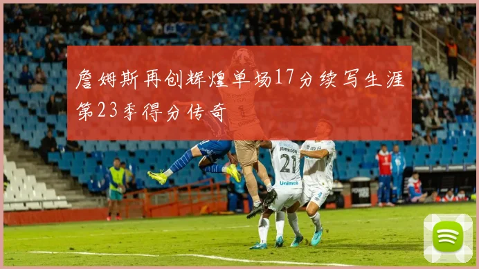 詹姆斯再创辉煌单场17分续写生涯第23季得分传奇