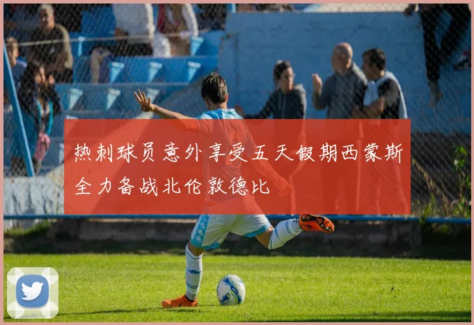 热刺球员意外享受五天假期西蒙斯全力备战北伦敦德比