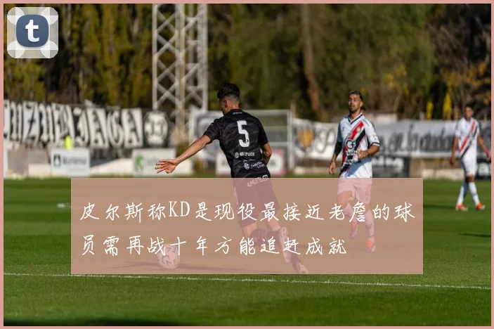 皮尔斯称KD是现役最接近老詹的球员需再战十年方能追赶成就