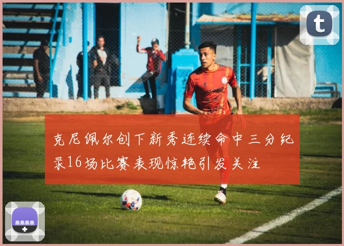 克尼佩尔创下新秀连续命中三分纪录16场比赛表现惊艳引发关注